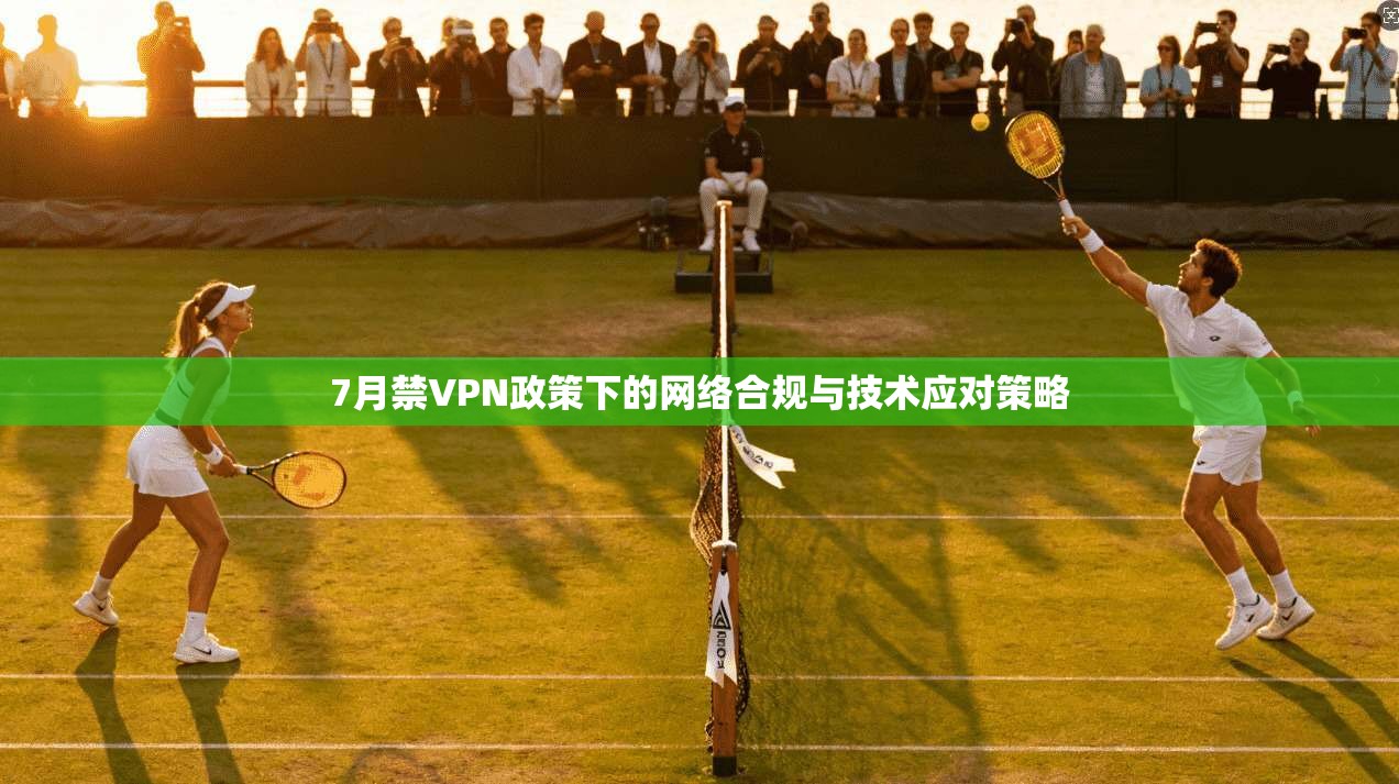 7月禁VPN政策下的网络合规与技术应对策略