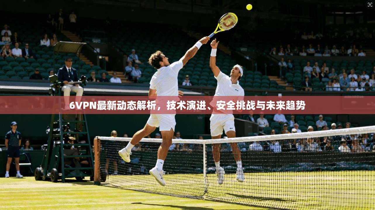 6VPN最新动态解析，技术演进、安全挑战与未来趋势