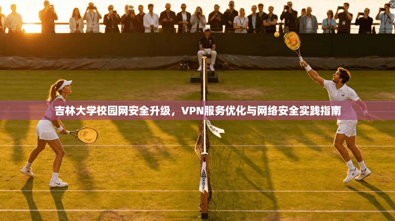 吉林大学校园网安全升级，VPN服务优化与网络安全实践指南