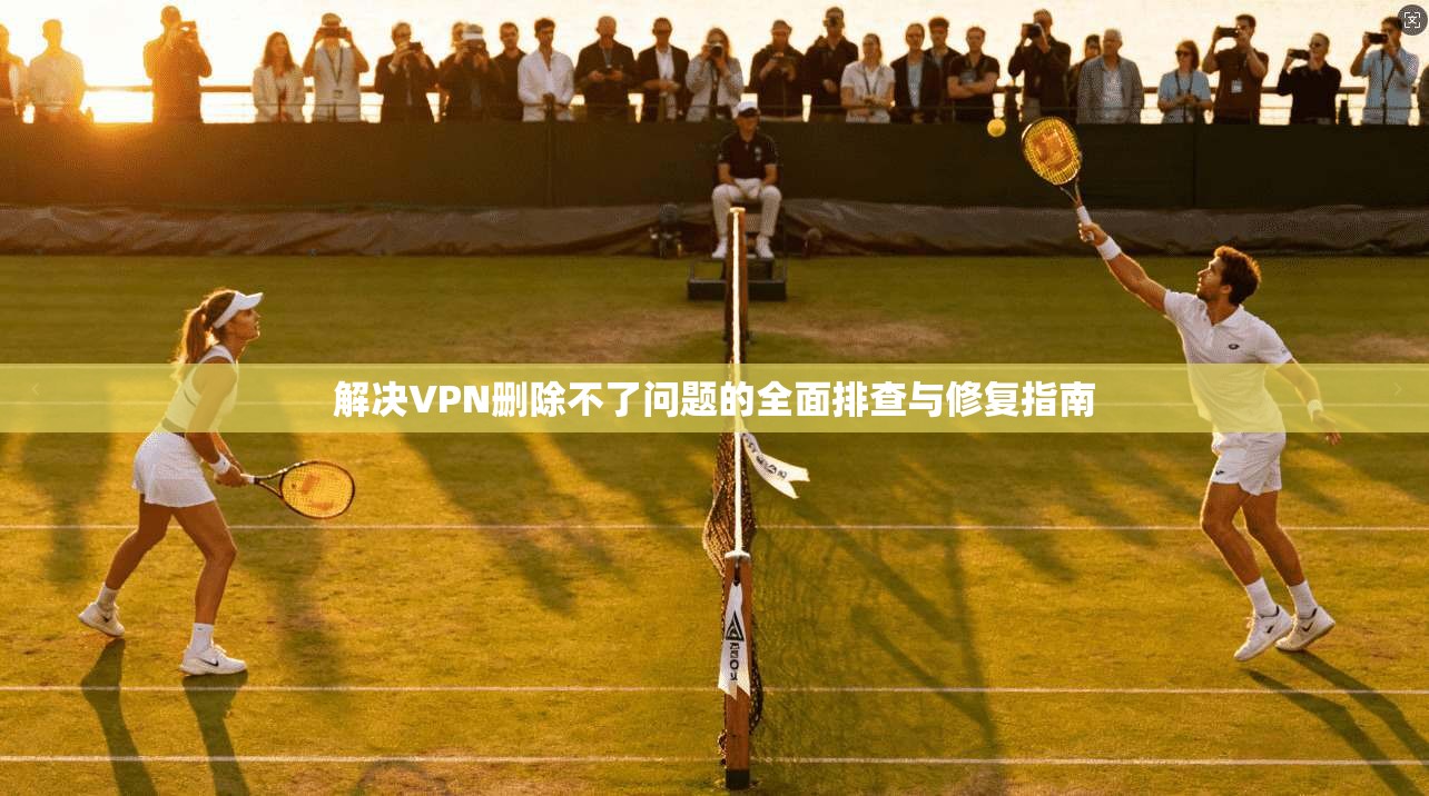 解决VPN删除不了问题的全面排查与修复指南