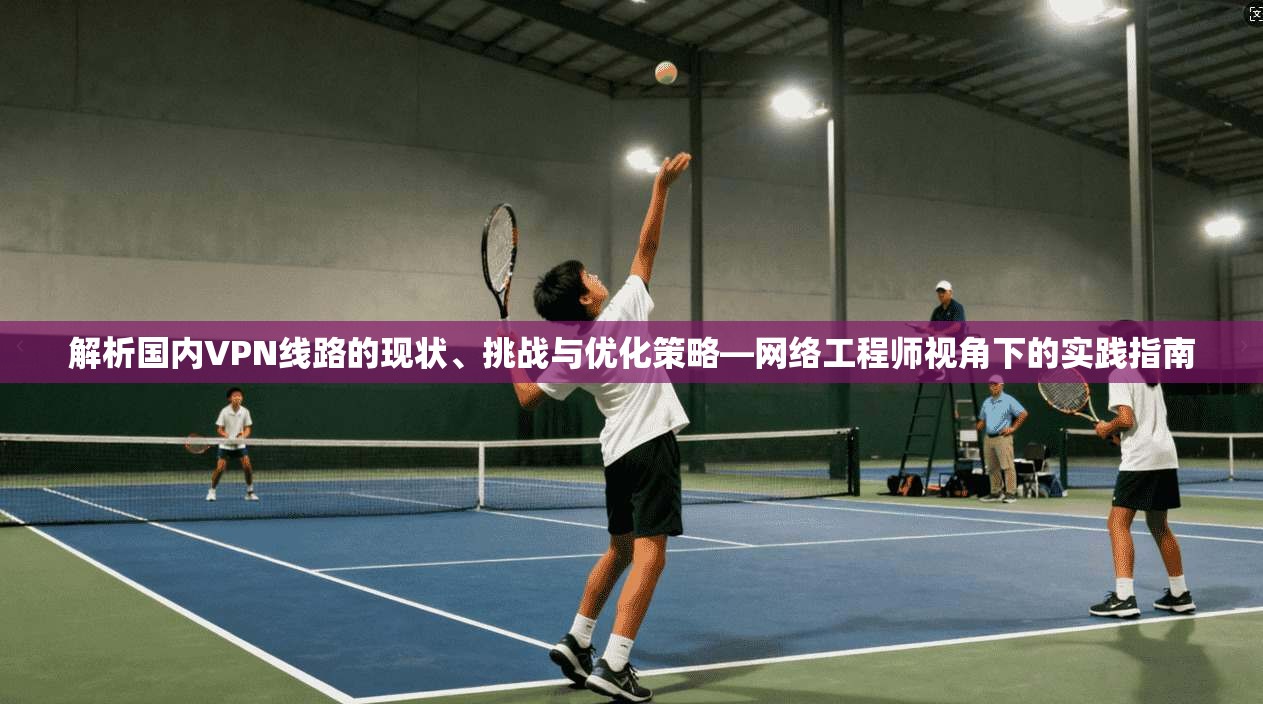 解析国内VPN线路的现状、挑战与优化策略—网络工程师视角下的实践指南