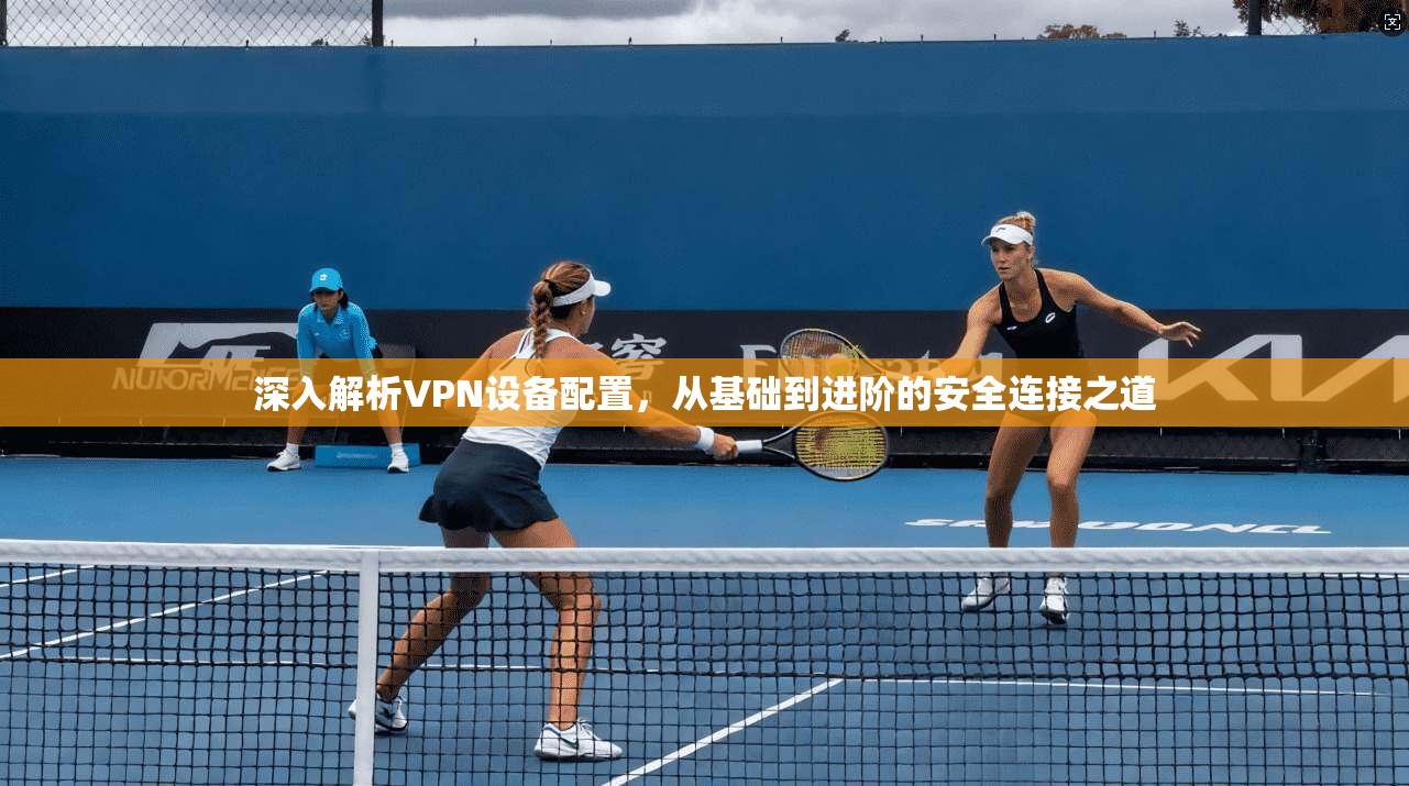深入解析VPN设备配置,从基础到进阶的安全连接之道