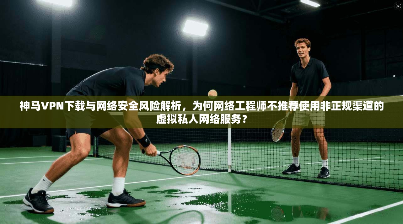 神马VPN下载与网络安全风险解析，为何网络工程师不推荐使用非正规渠道的虚拟私人网络服务？