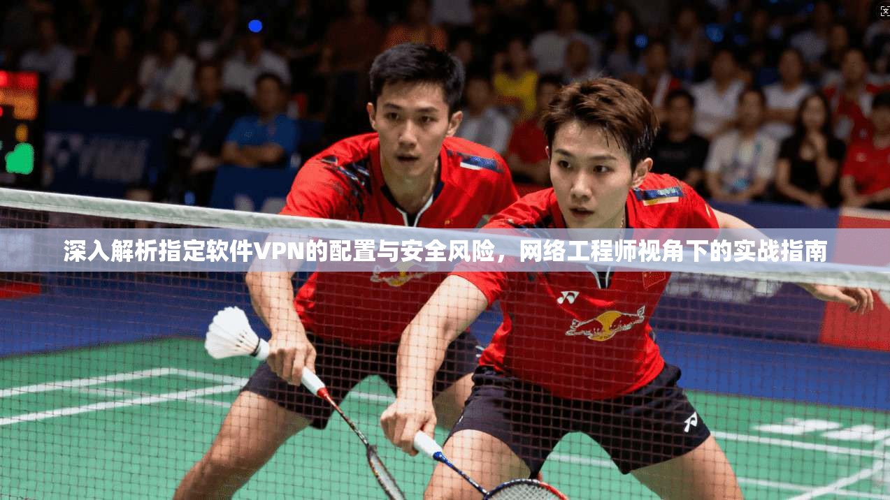 深入解析指定软件VPN的配置与安全风险，网络工程师视角下的实战指南