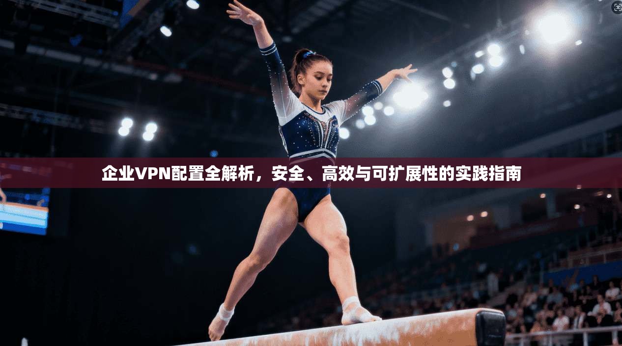 企业VPN配置全解析，安全、高效与可扩展性的实践指南