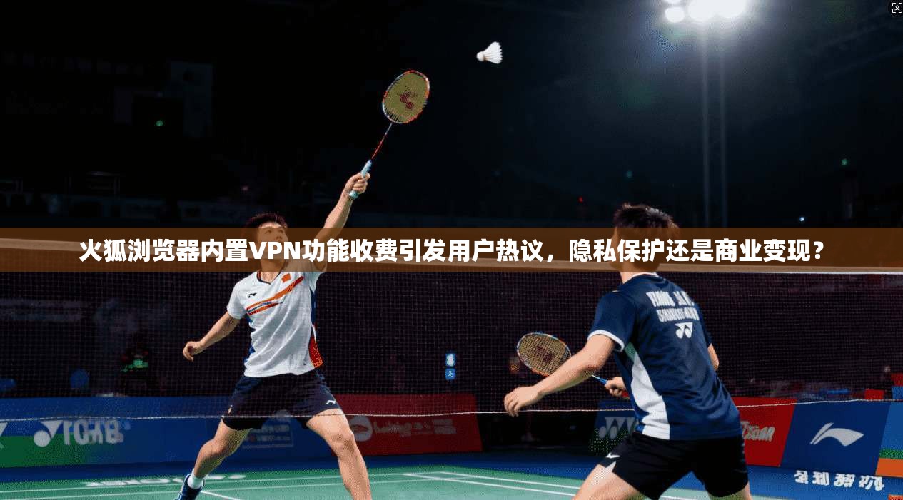 火狐浏览器内置VPN功能收费引发用户热议，隐私保护还是商业变现？
