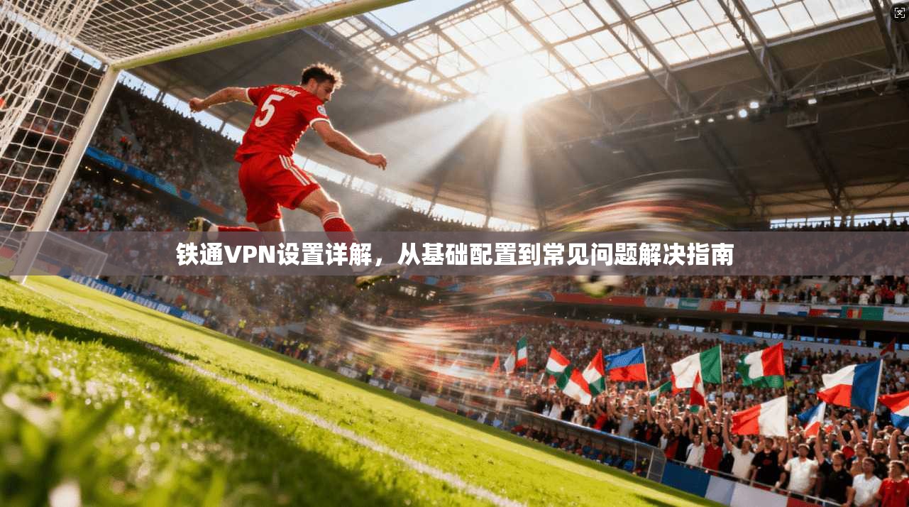 铁通VPN设置详解，从基础配置到常见问题解决指南