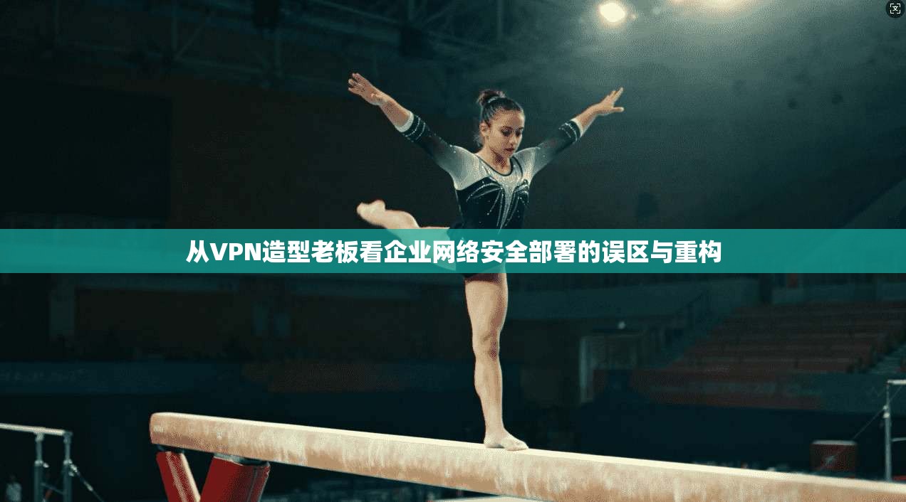 从VPN造型老板看企业网络安全部署的误区与重构