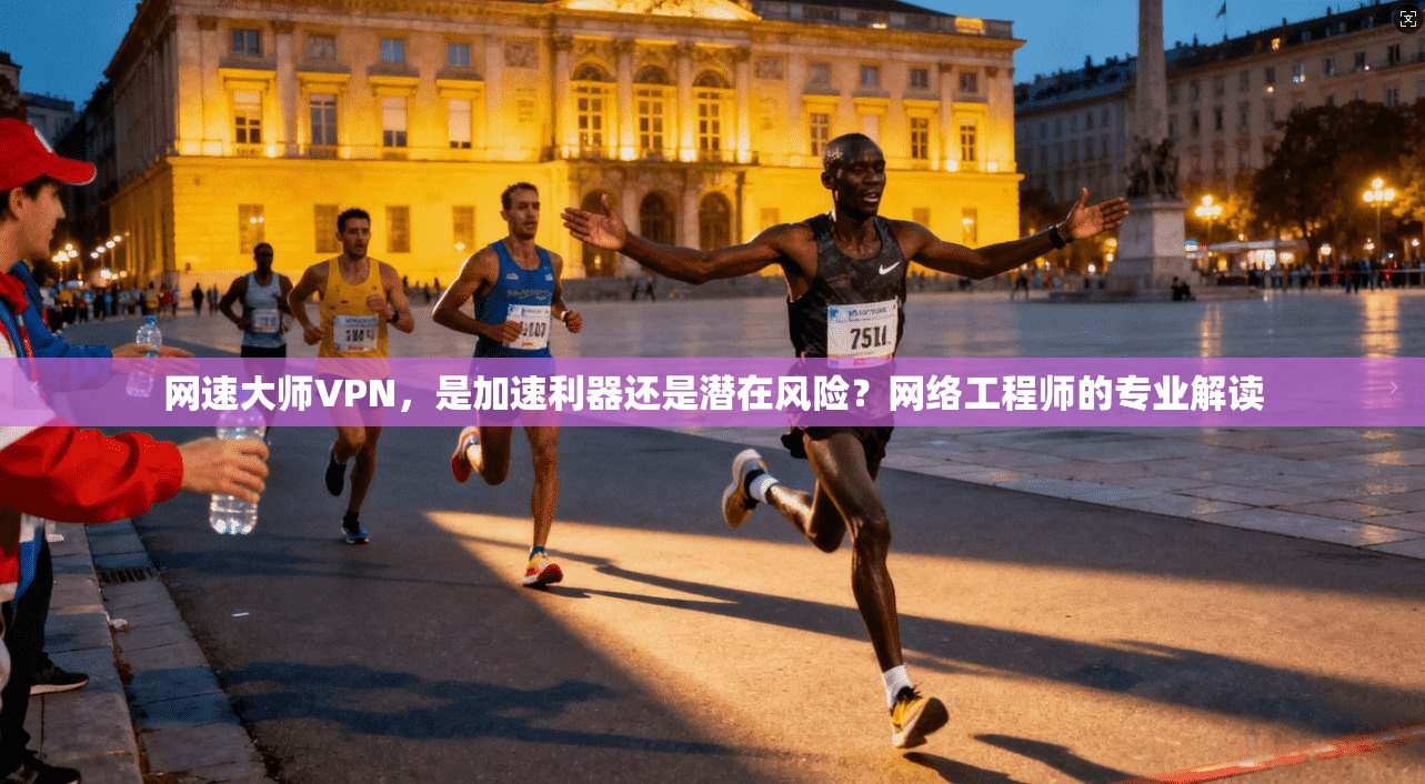 网速大师VPN，是加速利器还是潜在风险？网络工程师的专业解读