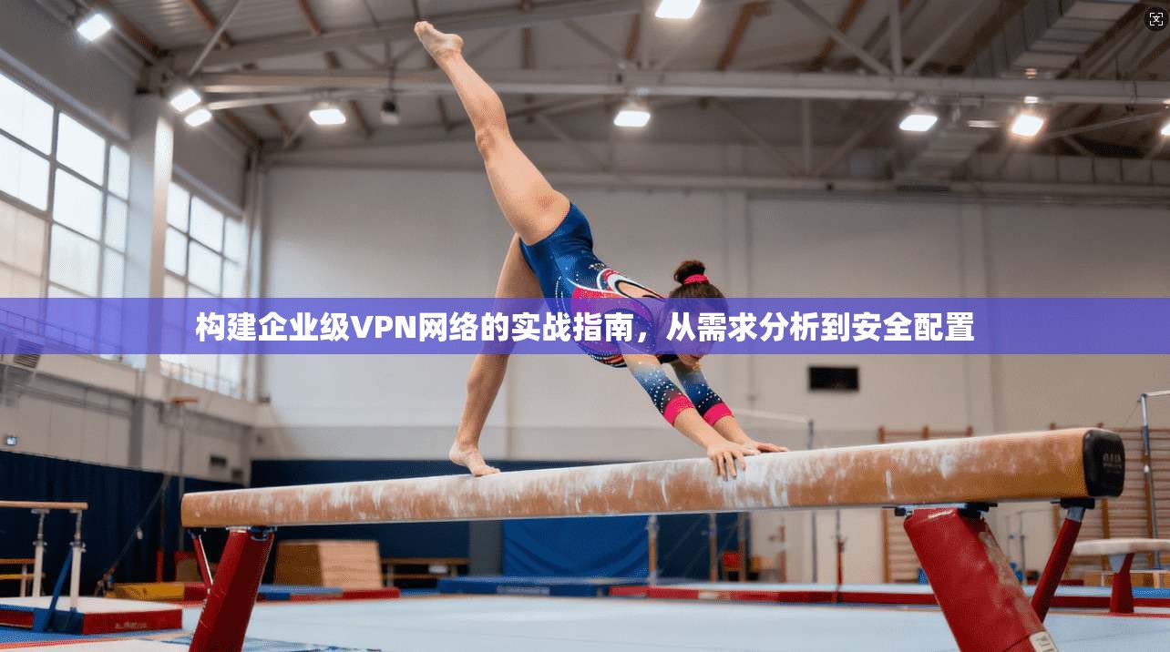 构建企业级VPN网络的实战指南，从需求分析到安全配置