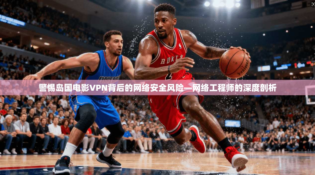 警惕岛国电影VPN背后的网络安全风险—网络工程师的深度剖析 警惕岛国电影VPN背后的网络安全风险—网络工程师的深度剖析