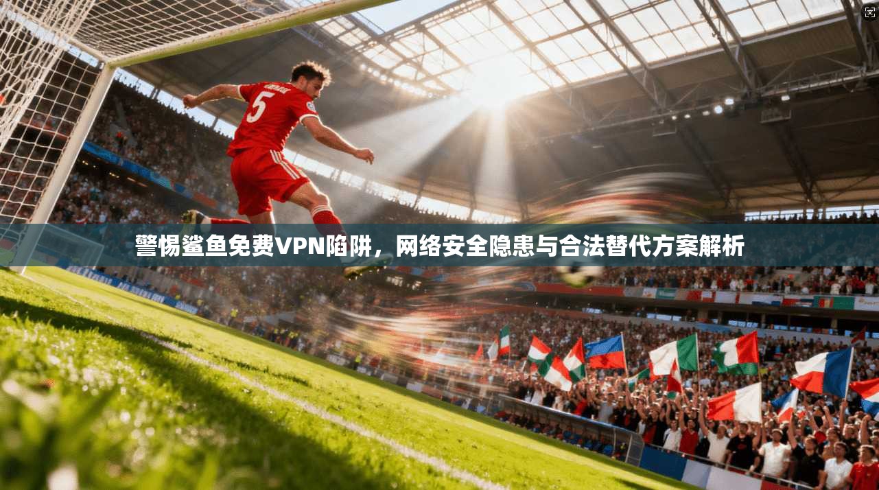 警惕鲨鱼免费VPN陷阱，网络安全隐患与合法替代方案解析