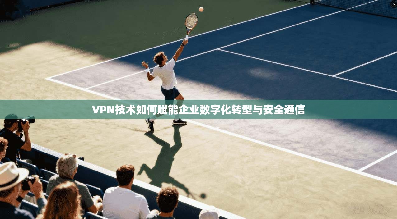 VPN技术如何赋能企业数字化转型与安全通信