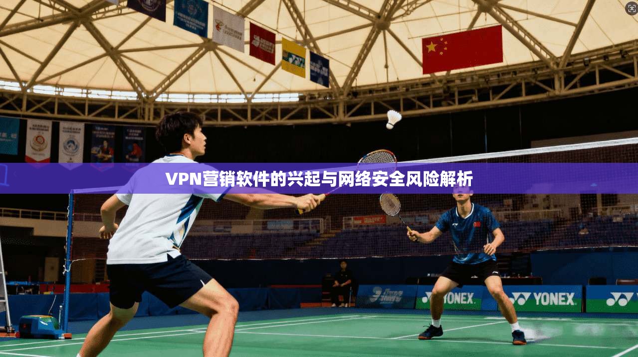 VPN营销软件的兴起与网络安全风险解析 VPN营销软件的兴起与网络安全风险解析