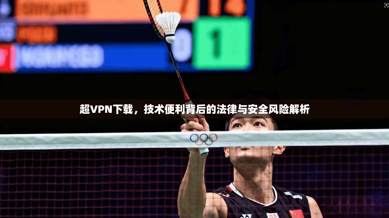 超VPN下载，技术便利背后的法律与安全风险解析