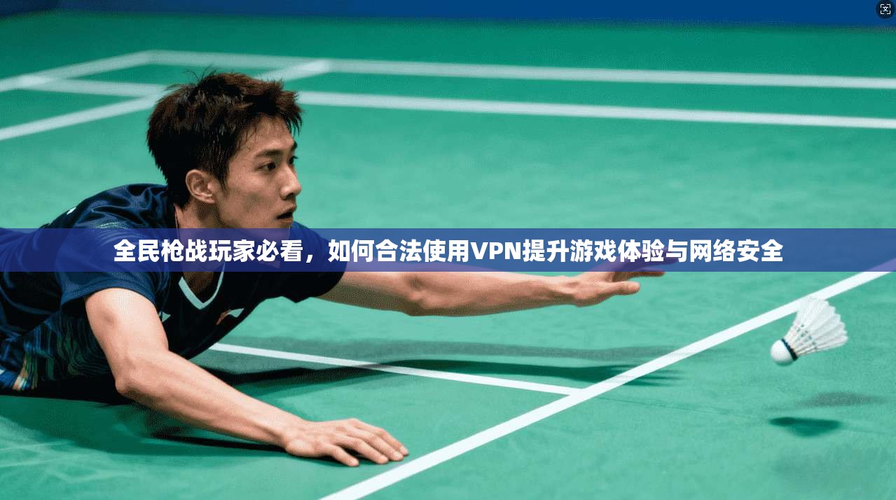 全民枪战玩家必看，如何合法使用VPN提升游戏体验与网络安全