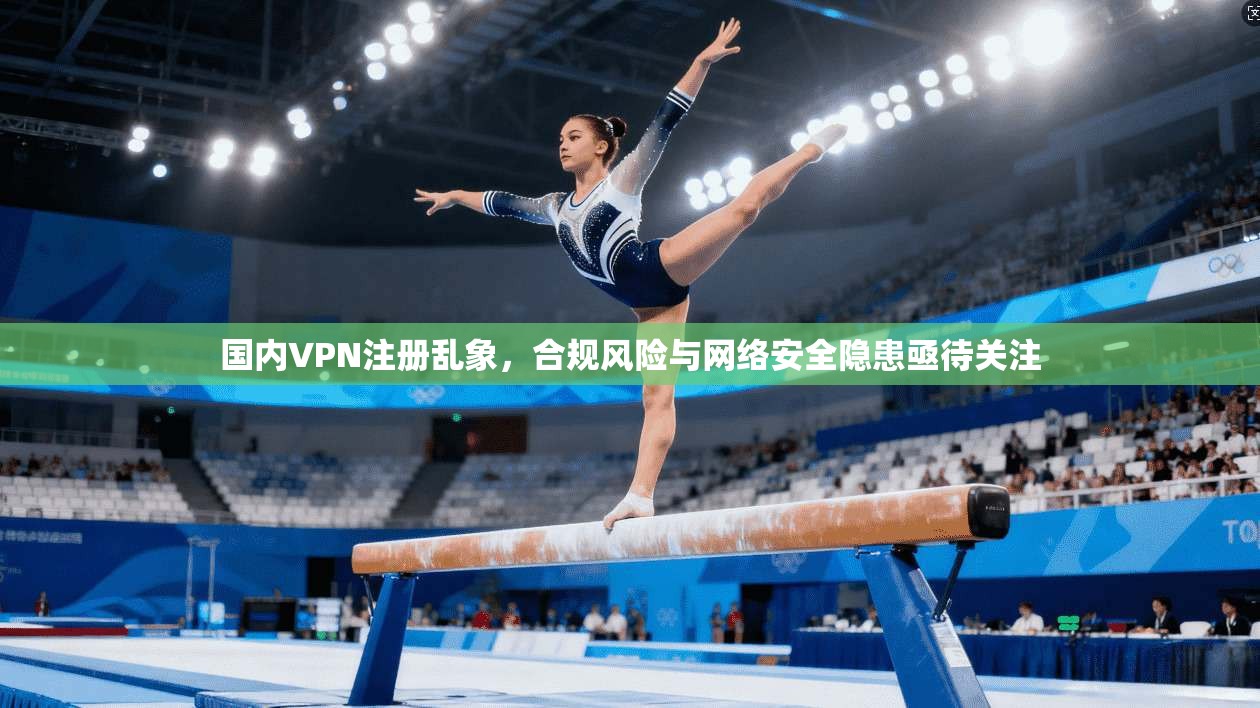 国内VPN注册乱象，合规风险与网络安全隐患亟待关注