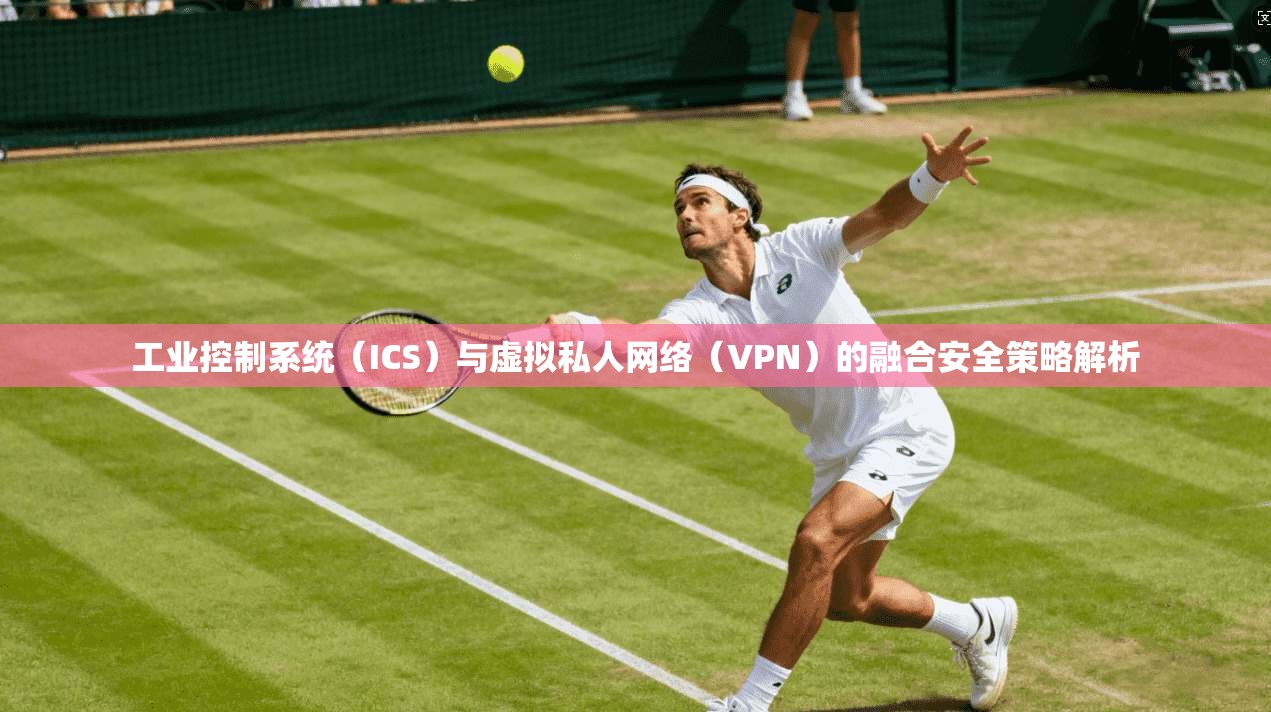 工业控制系统（ICS）与虚拟私人网络（VPN）的融合安全策略解析