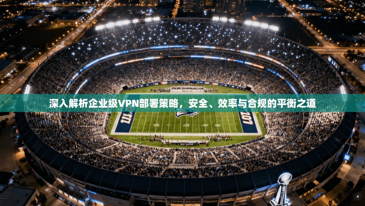 深入解析企业级VPN部署策略，安全、效率与合规的平衡之道