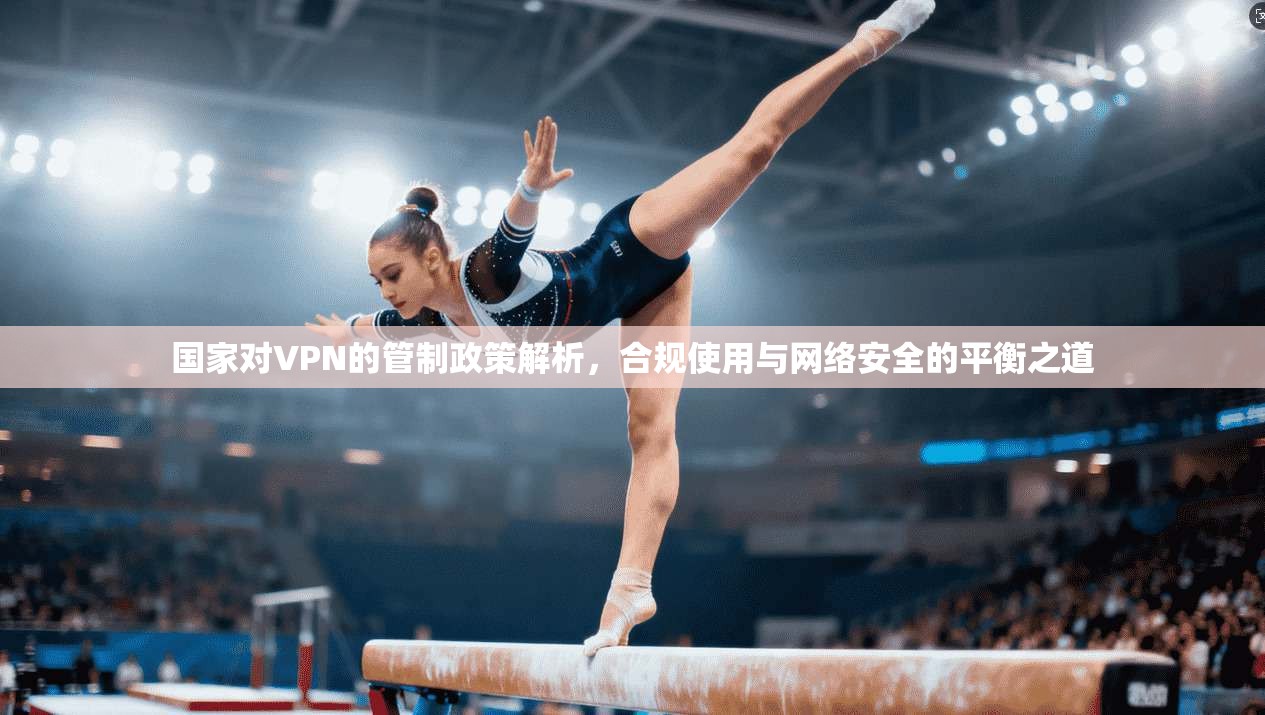 国家对VPN的管制政策解析，合规使用与网络安全的平衡之道