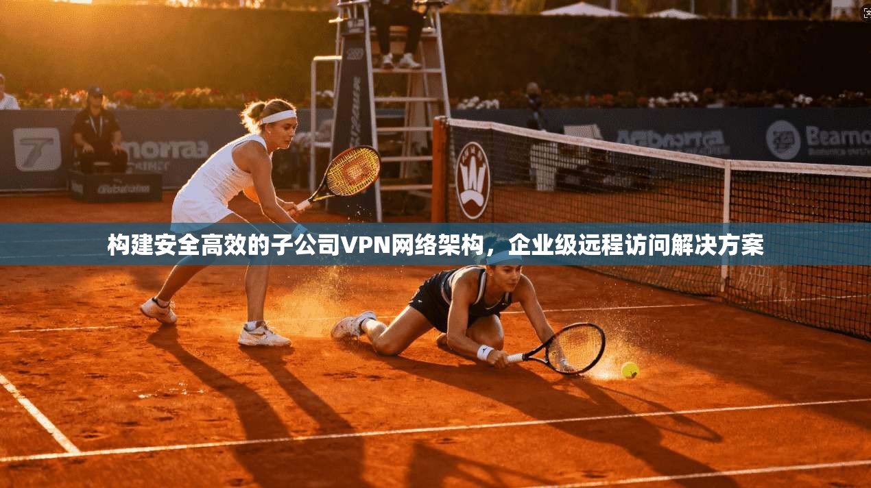 构建安全高效的子公司VPN网络架构,企业级远程访问解决方案 构建安全高效的子公司VPN网络架构,企业级远程访问解决方案