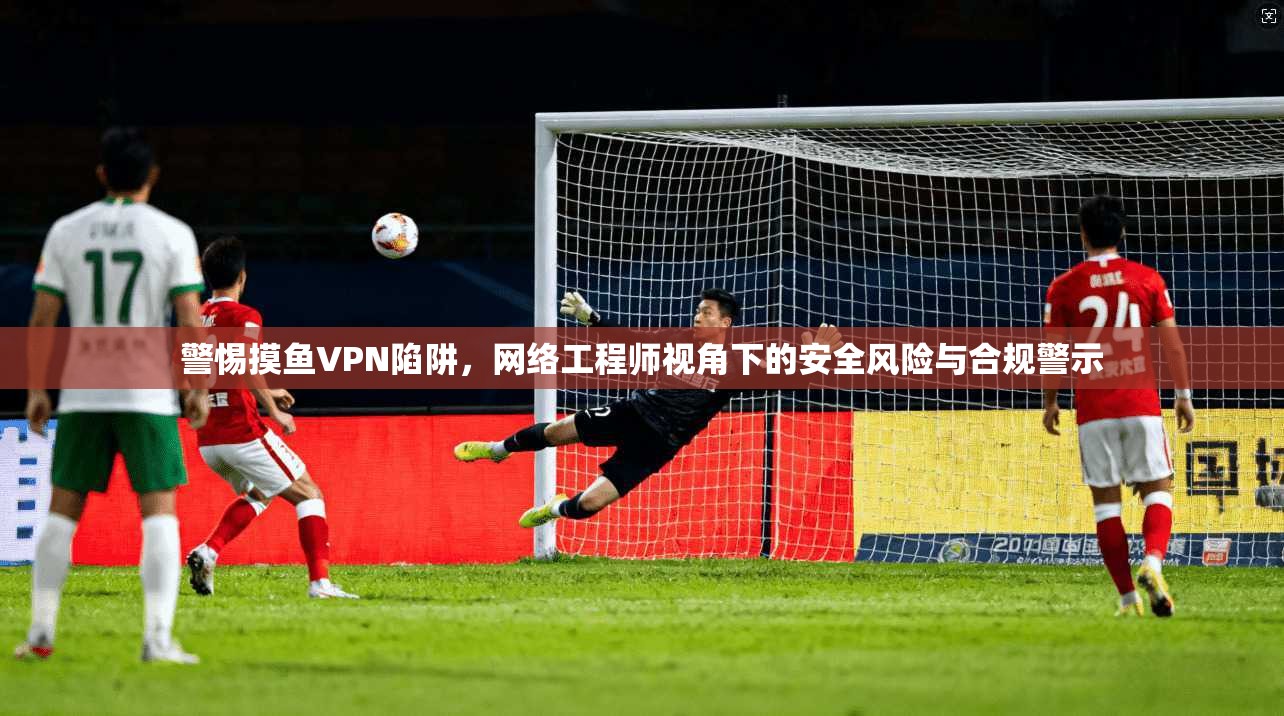 警惕摸鱼VPN陷阱，网络工程师视角下的安全风险与合规警示