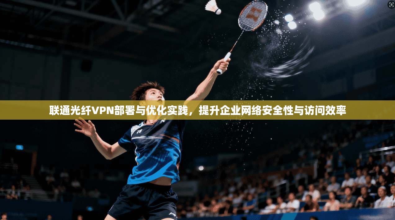 联通光纤VPN部署与优化实践，提升企业网络安全性与访问效率