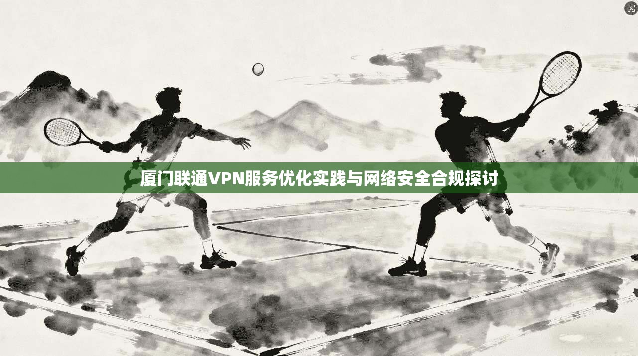 厦门联通VPN服务优化实践与网络安全合规探讨