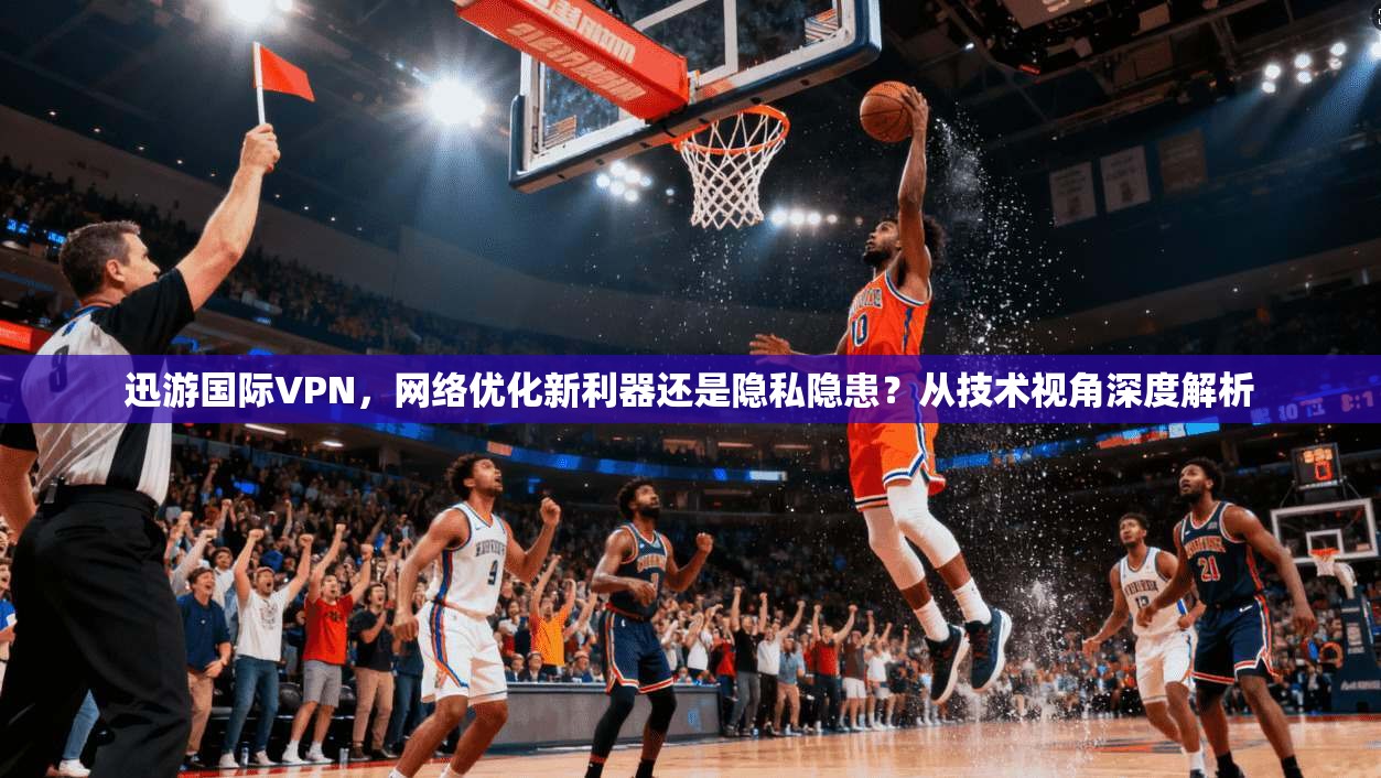 迅游国际VPN,网络优化新利器还是隐私隐患?从技术视角深度解析 迅游国际VPN,网络优化新利器还是隐私隐患?从技术视角深度解析