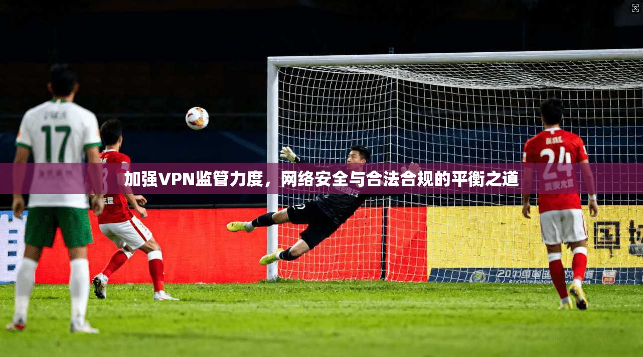 加强VPN监管力度,网络安全与合法合规的平衡之道 加强VPN监管力度,网络安全与合法合规的平衡之道