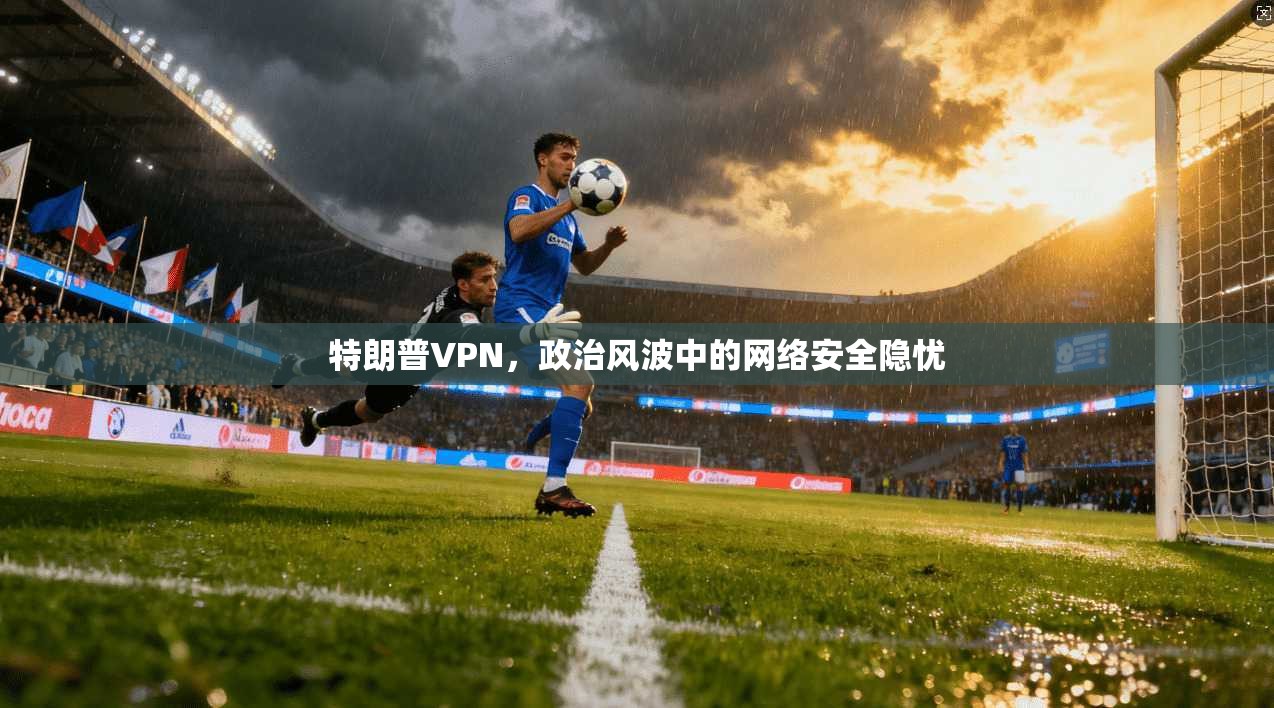 特朗普VPN,政治风波中的网络安全隐忧 特朗普VPN,政治风波中的网络安全隐忧