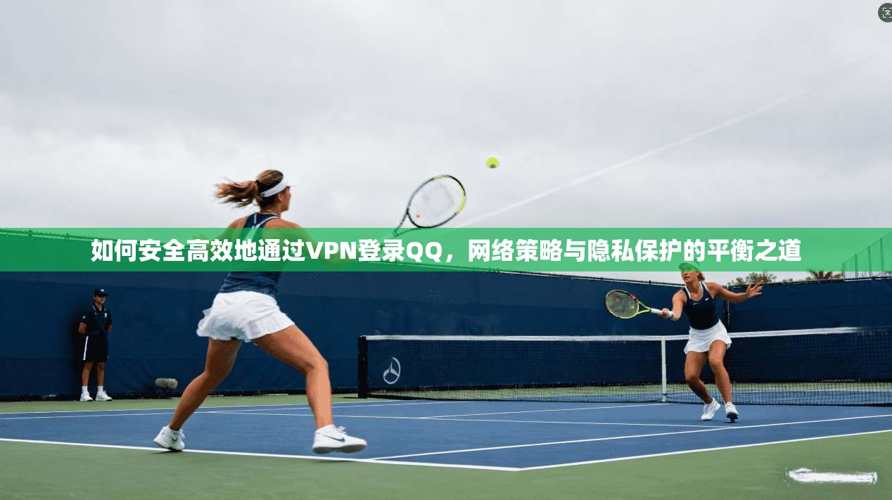如何安全高效地通过VPN登录QQ,网络策略与隐私保护的平衡之道 如何安全高效地通过VPN登录QQ,网络策略与隐私保护的平衡之道