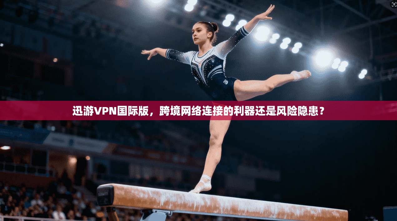 迅游VPN国际版,跨境网络连接的利器还是风险隐患?