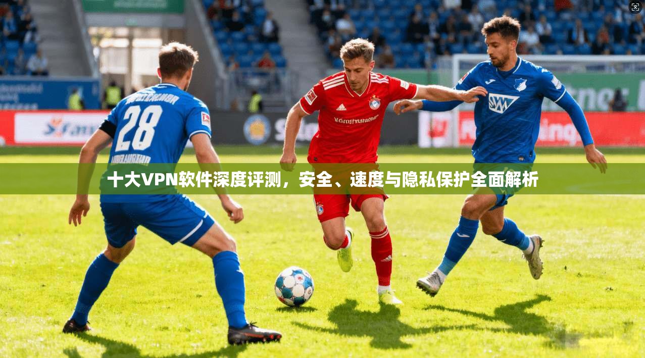 十大VPN软件深度评测，安全、速度与隐私保护全面解析