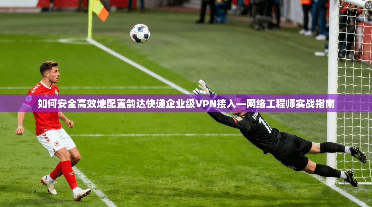 如何安全高效地配置韵达快递企业级VPN接入—网络工程师实战指南