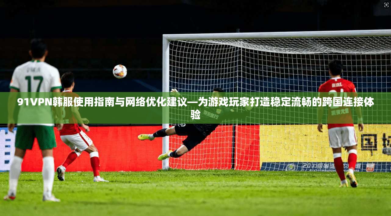 91VPN韩服使用指南与网络优化建议—为游戏玩家打造稳定流畅的跨国连接体验