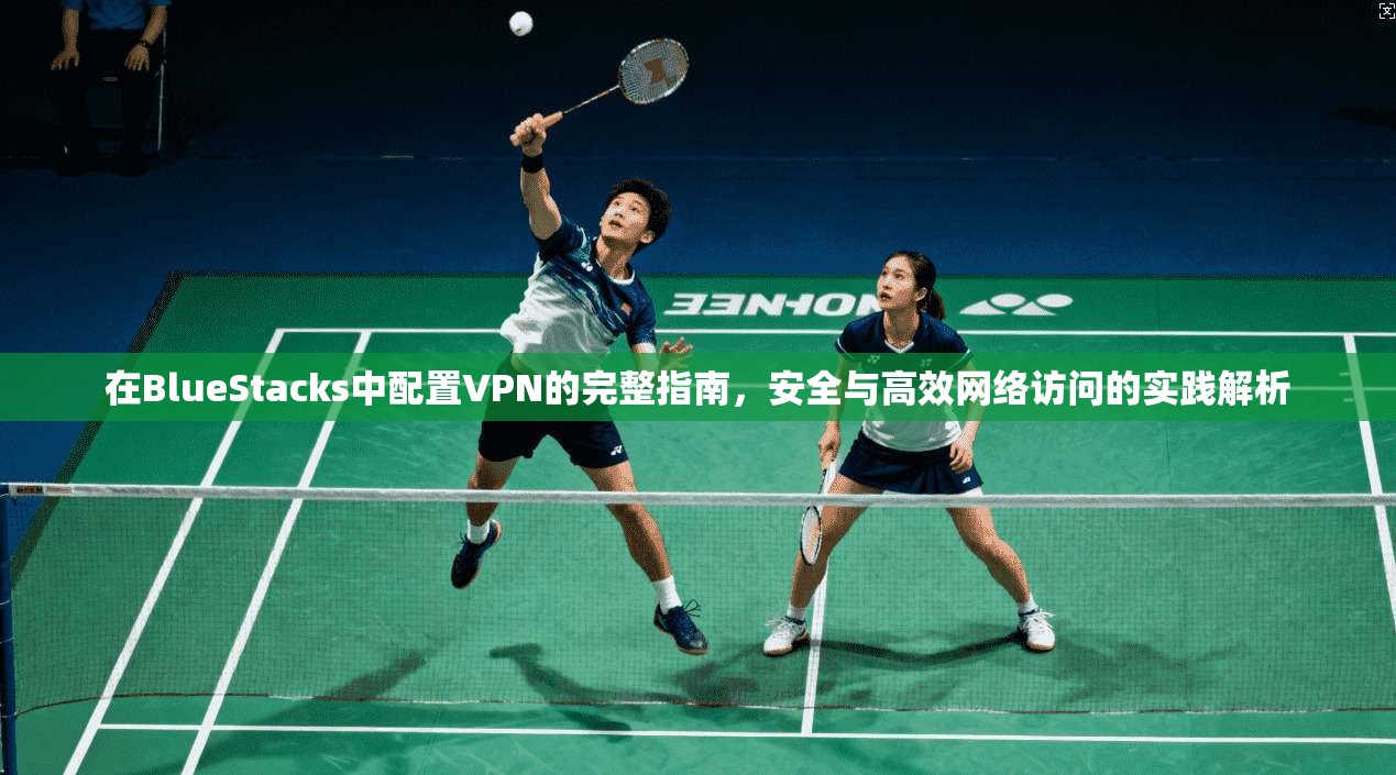 在BlueStacks中配置VPN的完整指南，安全与高效网络访问的实践解析