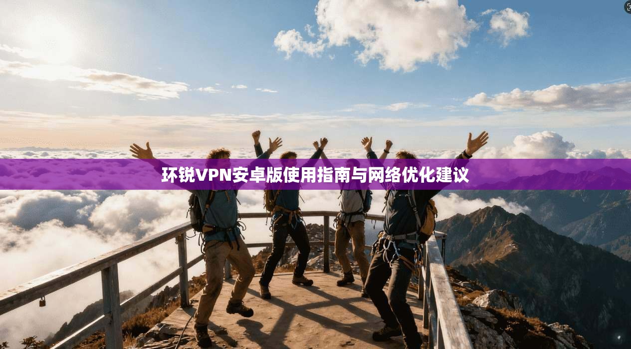环锐VPN安卓版使用指南与网络优化建议 环锐VPN安卓版使用指南与网络优化建议