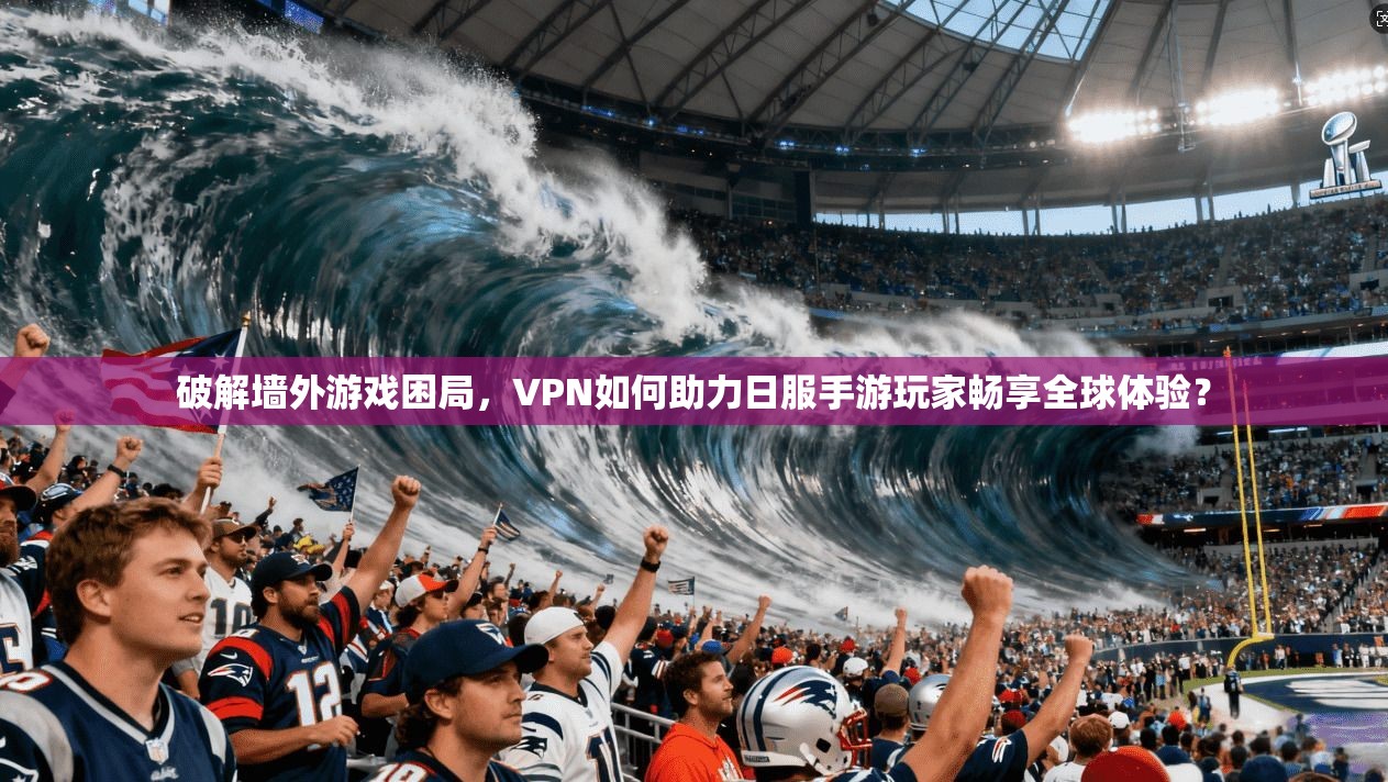 破解墙外游戏困局，VPN如何助力日服手游玩家畅享全球体验？