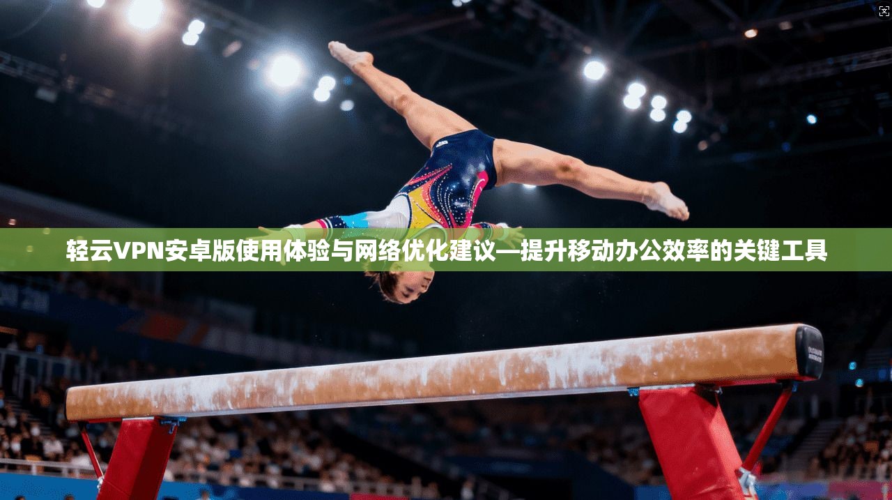 轻云VPN安卓版使用体验与网络优化建议—提升移动办公效率的关键工具