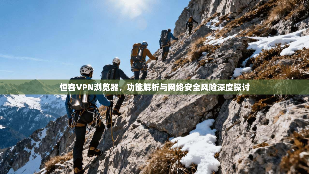 恒客VPN浏览器，功能解析与网络安全风险深度探讨