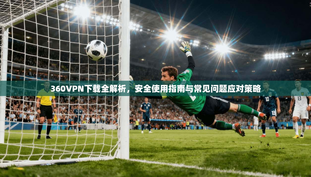 360VPN下载全解析，安全使用指南与常见问题应对策略