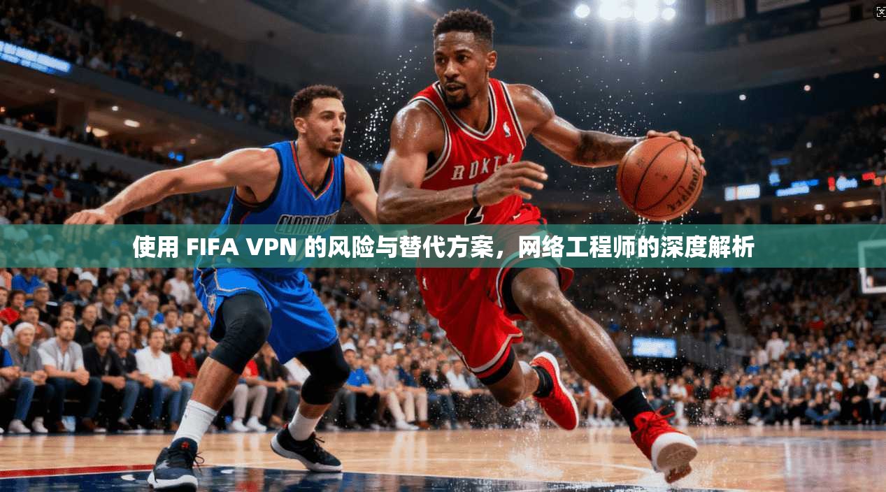 使用 FIFA VPN 的风险与替代方案，网络工程师的深度解析