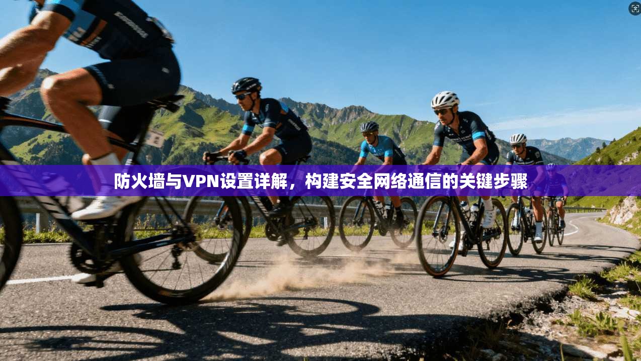 防火墙与VPN设置详解,构建安全网络通信的关键步骤 防火墙与VPN设置详解,构建安全网络通信的关键步骤