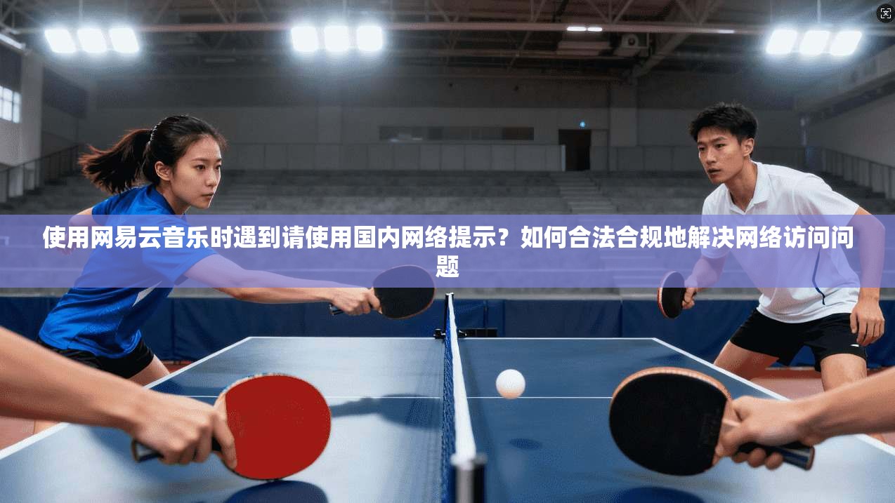 使用网易云音乐时遇到请使用国内网络提示?如何合法合规地解决网络访问问题