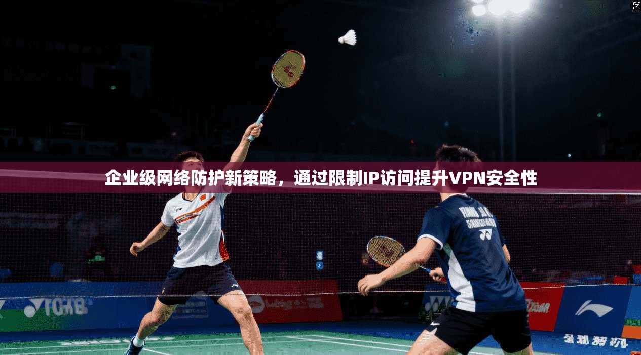 企业级网络防护新策略，通过限制IP访问提升VPN安全性
