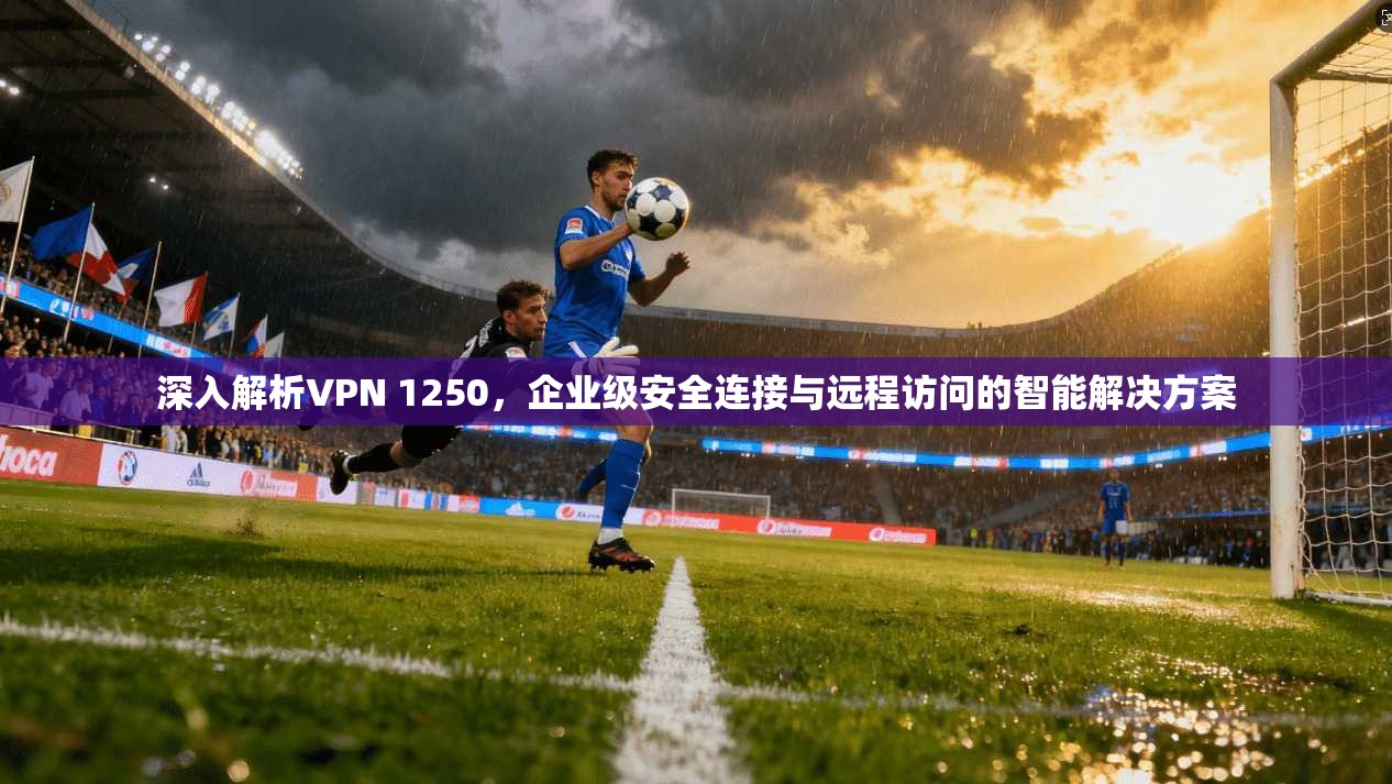 深入解析VPN 1250，企业级安全连接与远程访问的智能解决方案