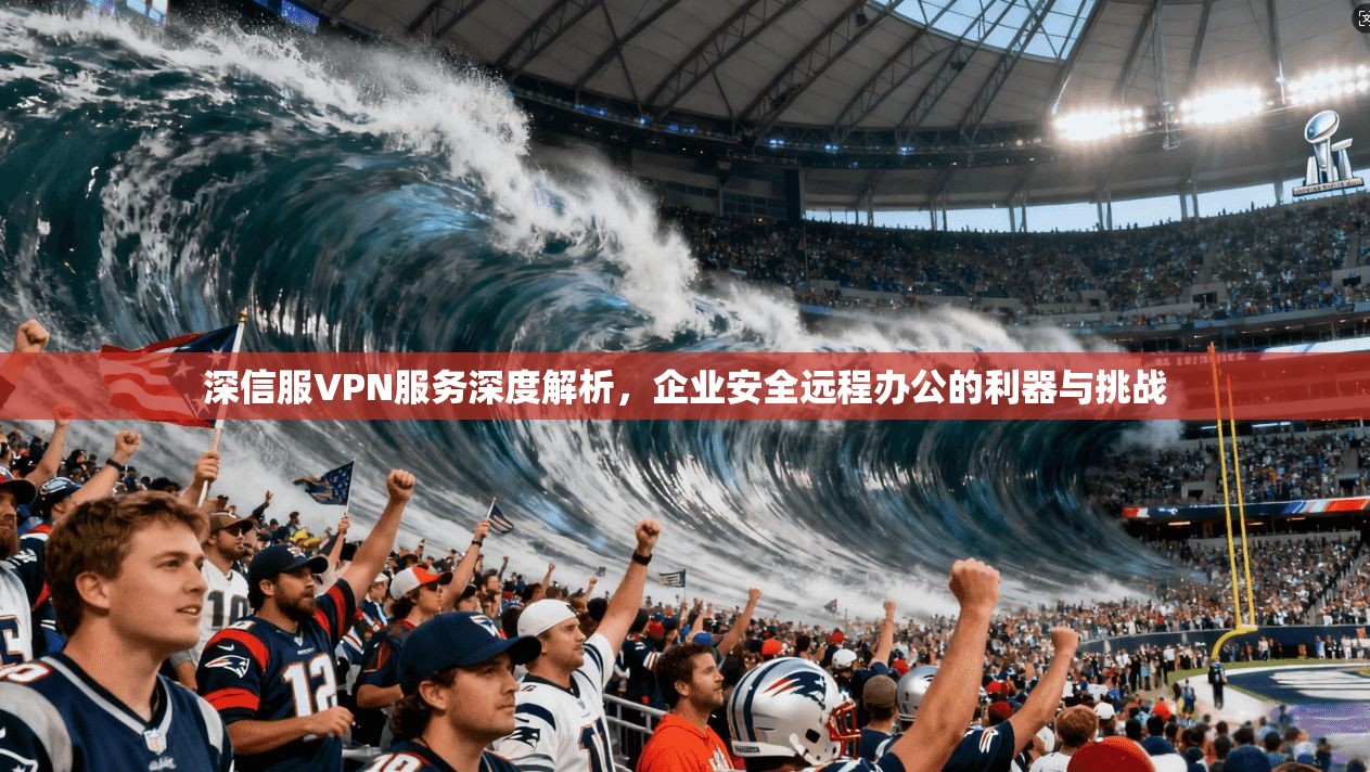 深信服VPN服务深度解析，企业安全远程办公的利器与挑战