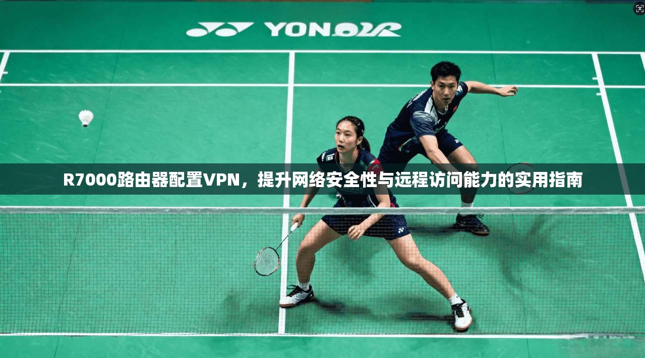 R7000路由器配置VPN，提升网络安全性与远程访问能力的实用指南