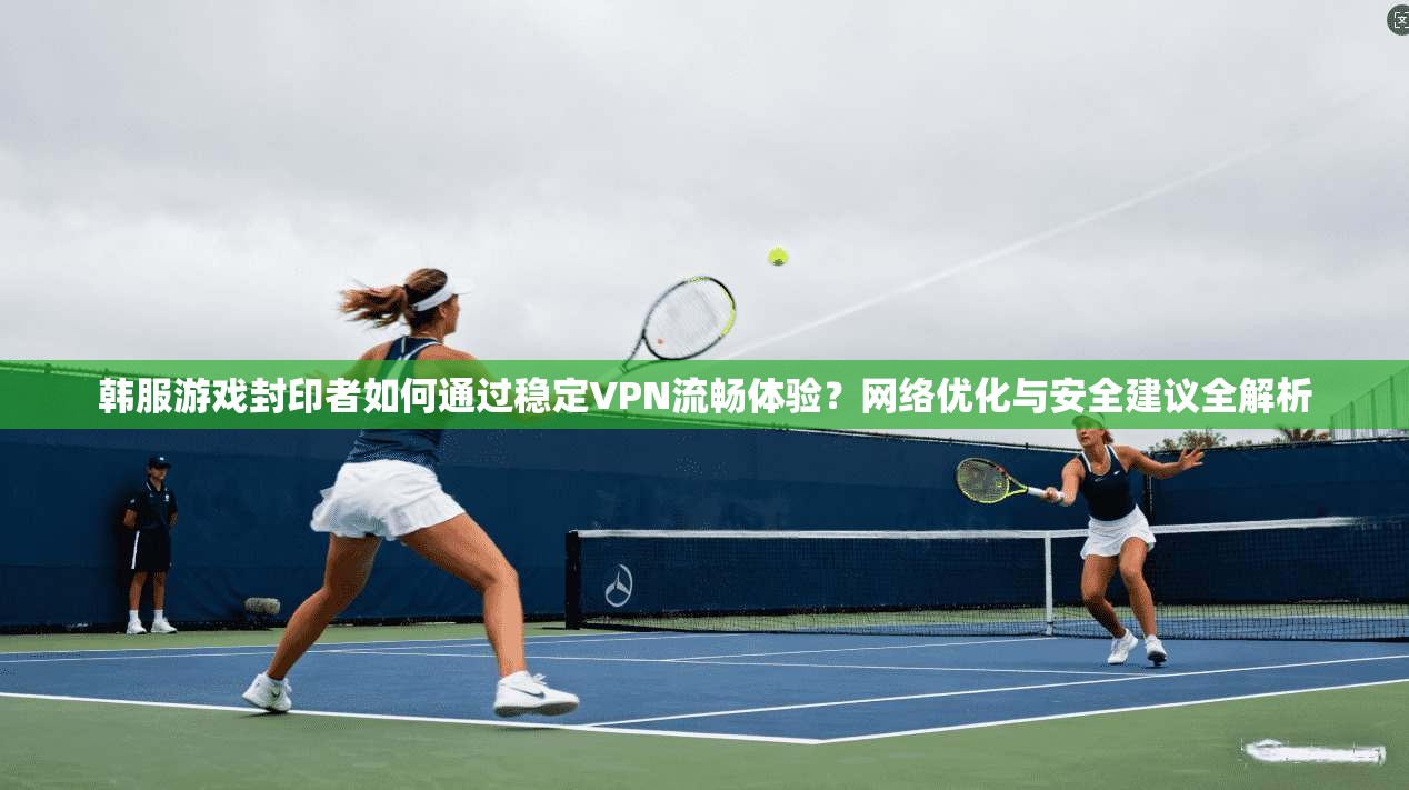 韩服游戏封印者如何通过稳定VPN流畅体验？网络优化与安全建议全解析